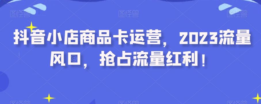 抖音小店商品卡运营，2023流量风口，抢占流量红利！-知库