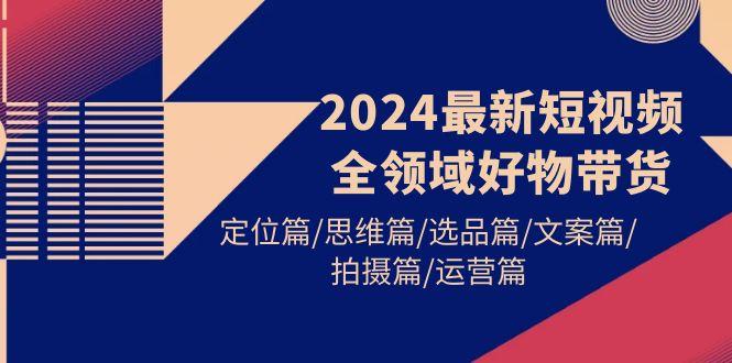 (9818期)2024最新短视频全领域好物带货 定位篇/思维篇/选品篇/文案篇/拍摄篇/运营篇-知库