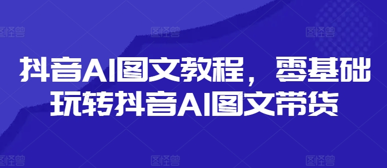 抖音AI图文教程，零基础玩转抖音AI图文带货-知库