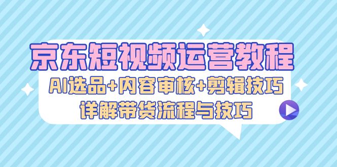 京东短视频运营教程：AI选品+内容审核+剪辑技巧，详解带货流程与技巧-知库