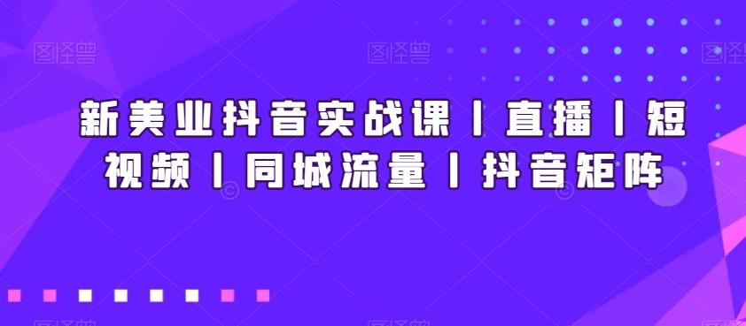 新美业抖音实战课丨直播丨短视频丨同城流量丨抖音矩阵-知库