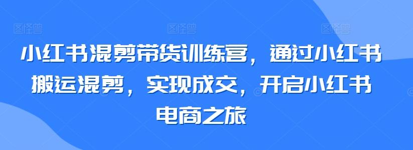 小红书混剪带货训练营，通过小红书搬运混剪，实现成交，开启小红书电商之旅-知库