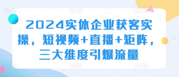 2024实体企业获客实操，短视频+直播+矩阵，三大维度引爆流量-知库