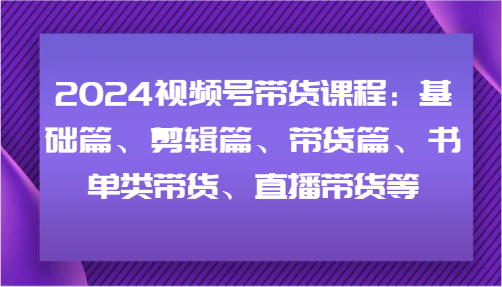 2024视频号带货课程：基础篇、剪辑篇、带货篇、书单类带货、直播带货等-知库