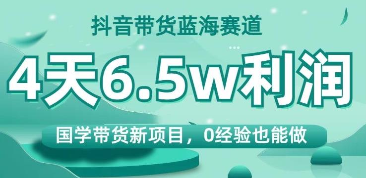 抖音带货蓝海赛道，国学带货新项目，0经验也能做，4天6.5w利润【揭秘】-知库