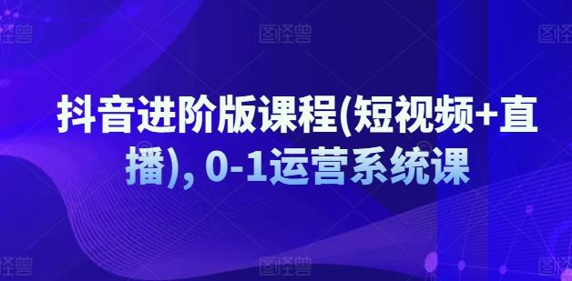 抖音进阶版课程(短视频+直播), 0-1运营系统课-知库