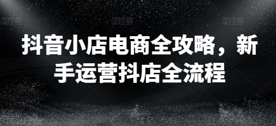 抖音小店电商全攻略，新手运营抖店全流程-知库