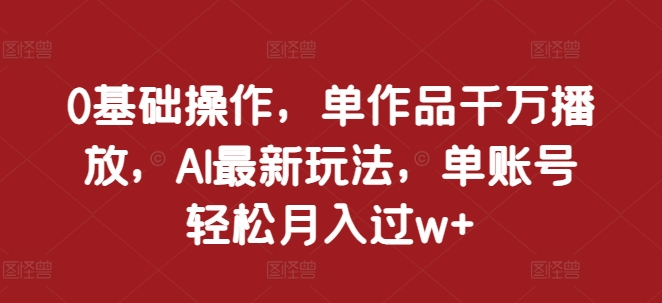 0基础操作，单作品千万播放，AI最新玩法，单账号轻松月入过w+【揭秘】-知库