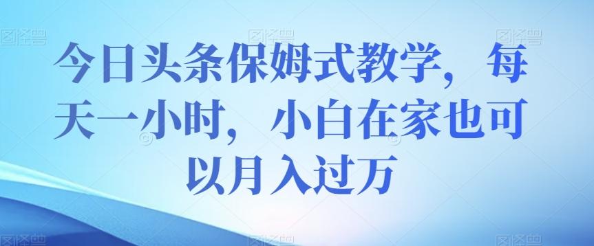 今日头条保姆式教学，每天一小时，小白在家也可以月入过万【揭秘】-知库