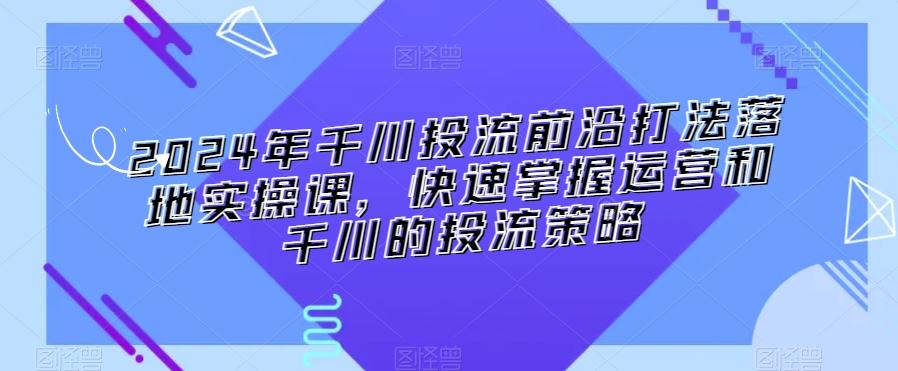 2024年千川投流前沿打法落地实操课，快速掌握运营和千川的投流策略-知库