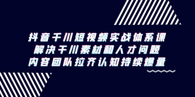 抖音千川短视频实战体系课，解决干川素材和人才问题，内容团队拉齐认知…-知库