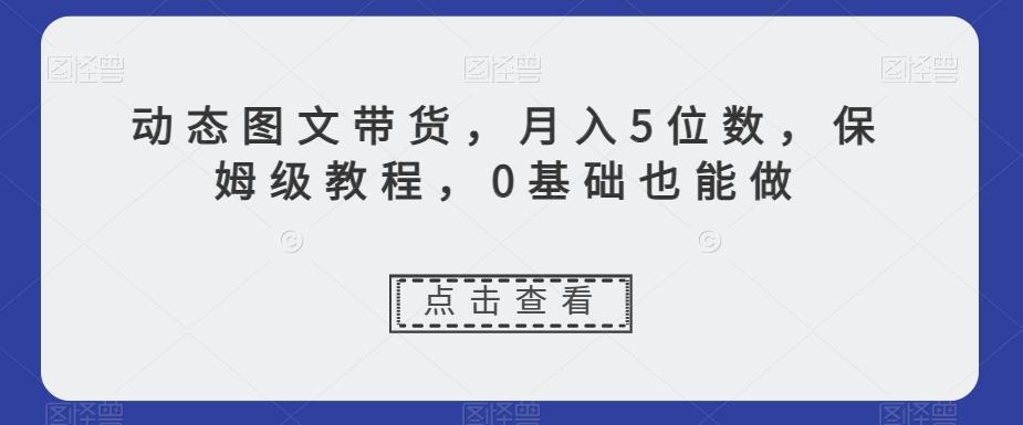 动态图文带货，月入5位数，保姆级教程，0基础也能做【揭秘】-知库