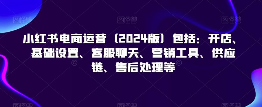 小红书电商运营(2024版)包括：开店、基础设置、客服聊天、营销工具、供应链、售后处理等-知库