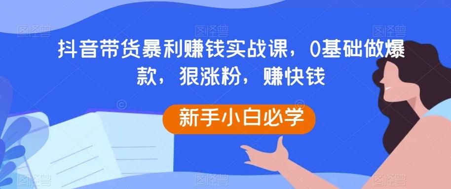 抖音带货暴利赚钱实战课，0基础做爆款，狠涨粉，赚快钱-知库