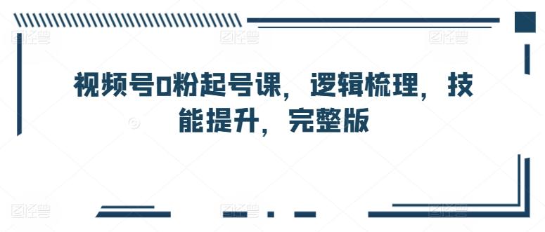 视频号0粉起号课，逻辑梳理，技能提升，完整版-知库