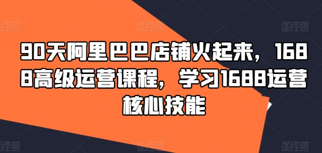 90天阿里巴巴店铺火起来，1688高级运营课程，学习1688运营核心技能-知库