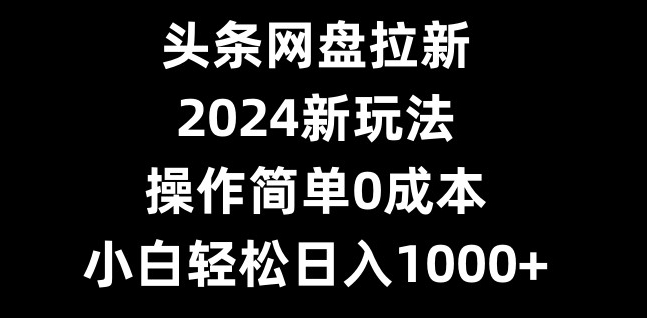 头条网盘拉新，2024新玩法，操作简单0成本，小白轻松日入1000+-知库