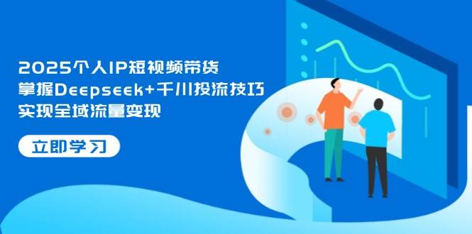 2025个人IP短视频带货，掌握Deepseek+千川投流技巧，实现全域流量变现-知库