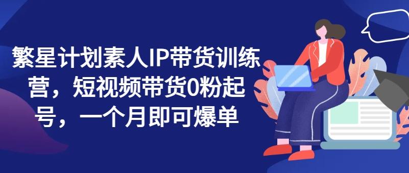 繁星计划素人IP带货训练营，短视频带货0粉起号，一个月即可爆单-知库