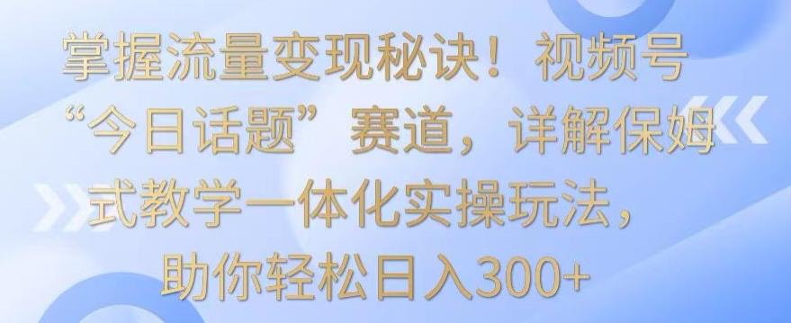 掌握流量变现秘诀！视频号“今日话题”赛道，详解保姆式教学一体化实操玩法，助你轻松日入300+【揭秘】-知库