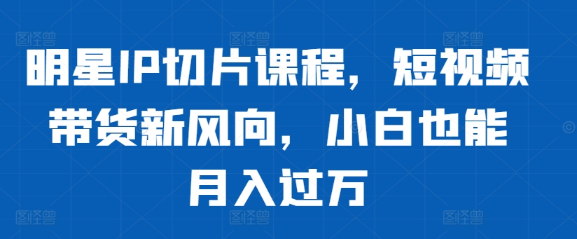 明星IP切片课程，短视频带货新风向，小白也能月入过万-知库